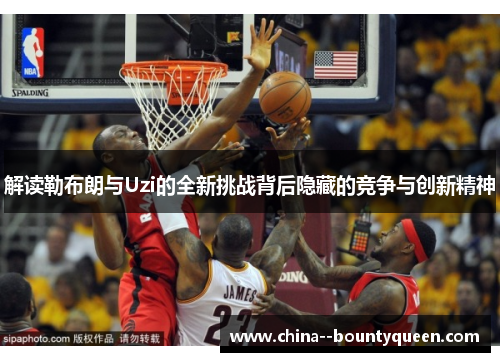 解读勒布朗与Uzi的全新挑战背后隐藏的竞争与创新精神