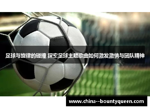 足球与旋律的碰撞 探索足球主题歌曲如何激发激情与团队精神