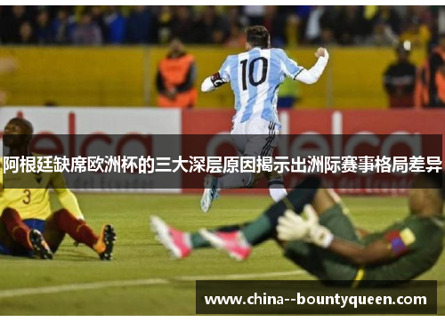 阿根廷缺席欧洲杯的三大深层原因揭示出洲际赛事格局差异 阿根廷缺席欧洲杯的三大深层原因揭示出洲际赛事格局差异