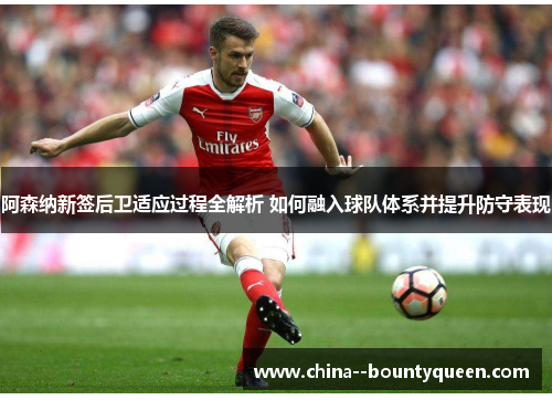 阿森纳新签后卫适应过程全解析 如何融入球队体系并提升防守表现