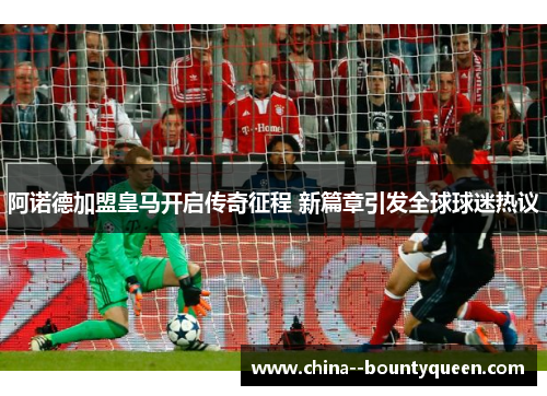 阿诺德加盟皇马开启传奇征程 新篇章引发全球球迷热议