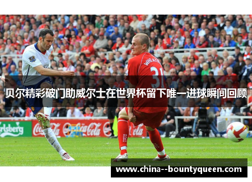 贝尔精彩破门助威尔士在世界杯留下唯一进球瞬间回顾