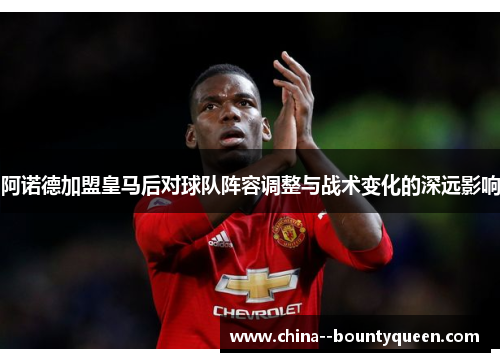 阿诺德加盟皇马后对球队阵容调整与战术变化的深远影响